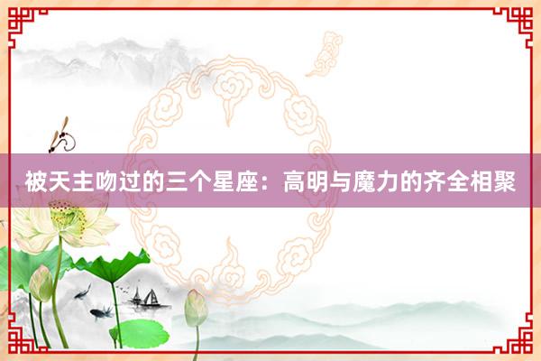被天主吻过的三个星座：高明与魔力的齐全相聚