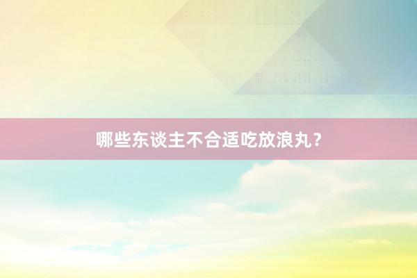 哪些东谈主不合适吃放浪丸？
