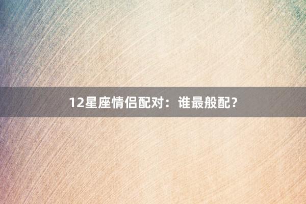 12星座情侣配对：谁最般配？
