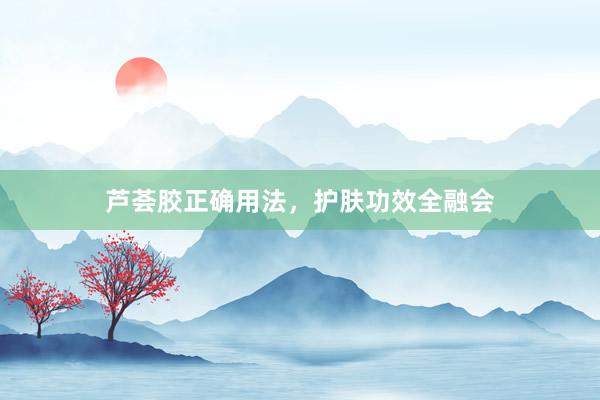 芦荟胶正确用法，护肤功效全融会